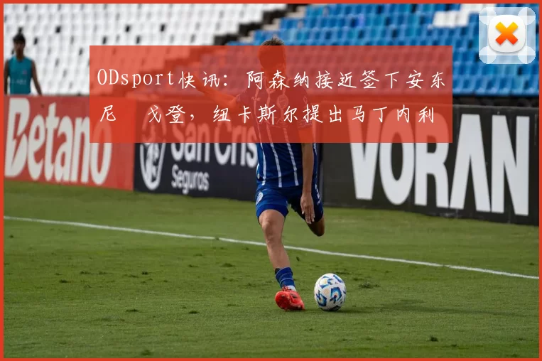 ODsport快讯：阿森纳接近签下安东尼・戈登，纽卡斯尔提出马丁内利交换条件_交易_球员_谈判