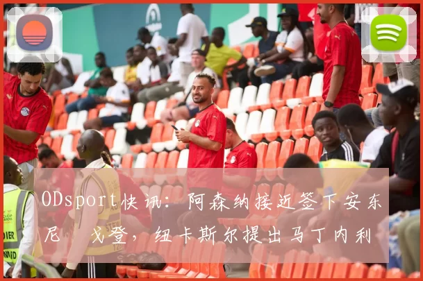 ODsport快讯：阿森纳接近签下安东尼・戈登，纽卡斯尔提出马丁内利交换条件_交易_球员_谈判