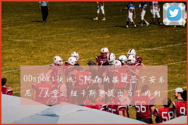 ODsport快讯：阿森纳接近签下安东尼・戈登，纽卡斯尔提出马丁内利交换条件_交易_球员_谈判