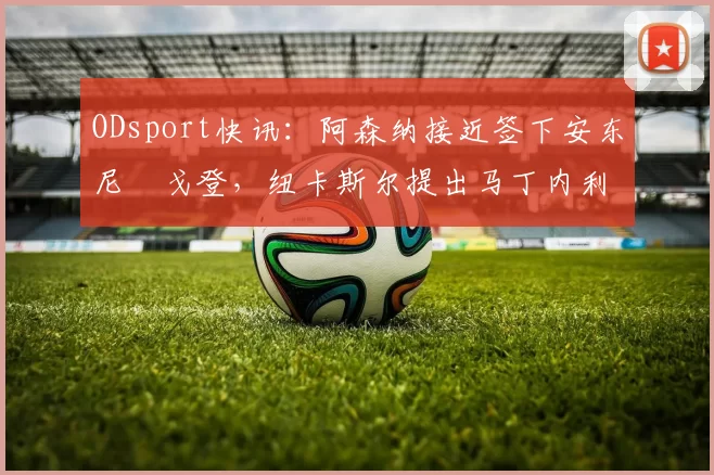 ODsport快讯：阿森纳接近签下安东尼・戈登，纽卡斯尔提出马丁内利交换条件_交易_球员_谈判