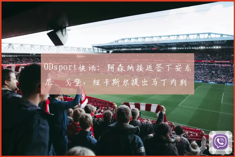ODsport快讯：阿森纳接近签下安东尼・戈登，纽卡斯尔提出马丁内利交换条件_交易_球员_谈判