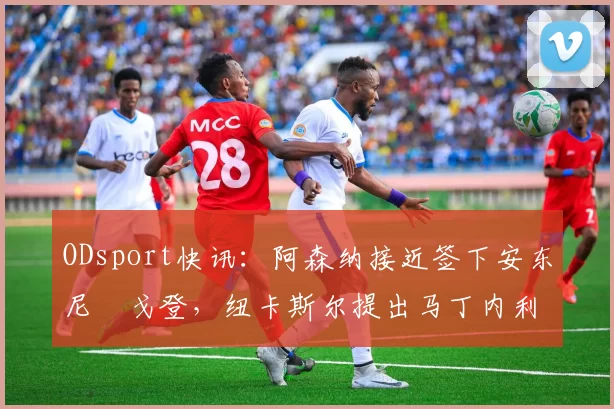 ODsport快讯:阿森纳接近签下安东尼・戈登,纽卡斯尔提出马丁内利交换条件_交易_球员_谈判