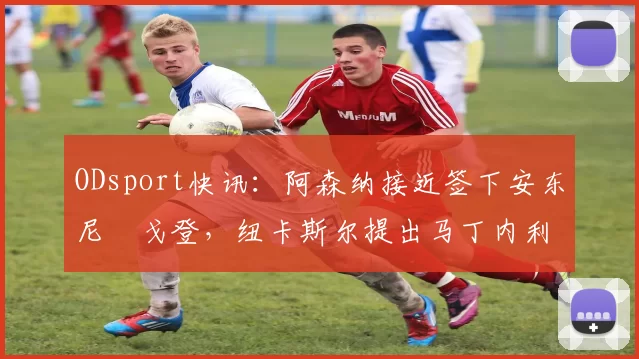 ODsport快讯：阿森纳接近签下安东尼・戈登，纽卡斯尔提出马丁内利交换条件_交易_球员_谈判