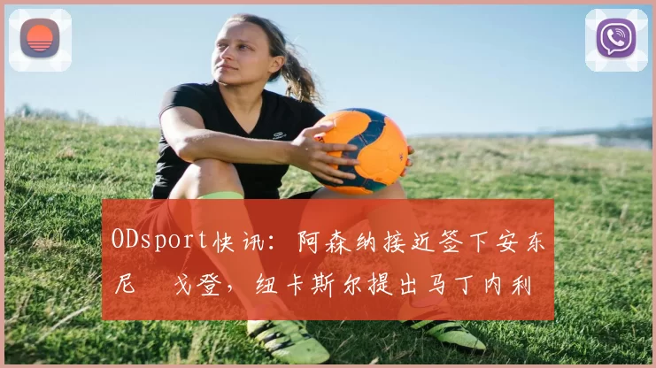 ODsport快讯：阿森纳接近签下安东尼・戈登，纽卡斯尔提出马丁内利交换条件_交易_球员_谈判