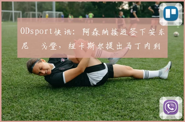 ODsport快讯：阿森纳接近签下安东尼・戈登，纽卡斯尔提出马丁内利交换条件_交易_球员_谈判