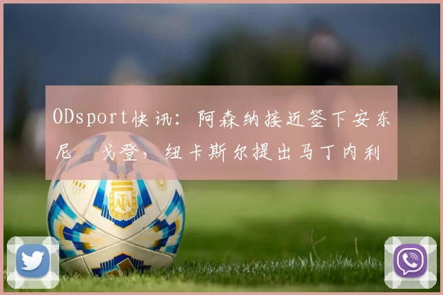 ODsport快讯:阿森纳接近签下安东尼・戈登,纽卡斯尔提出马丁内利交换条件_交易_球员_谈判
