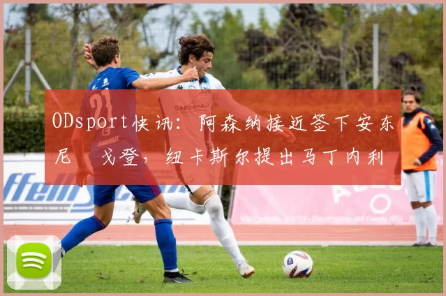 ODsport快讯：阿森纳接近签下安东尼・戈登，纽卡斯尔提出马丁内利交换条件_交易_球员_谈判