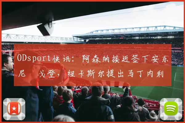 ODsport快讯：阿森纳接近签下安东尼・戈登，纽卡斯尔提出马丁内利交换条件_交易_球员_谈判