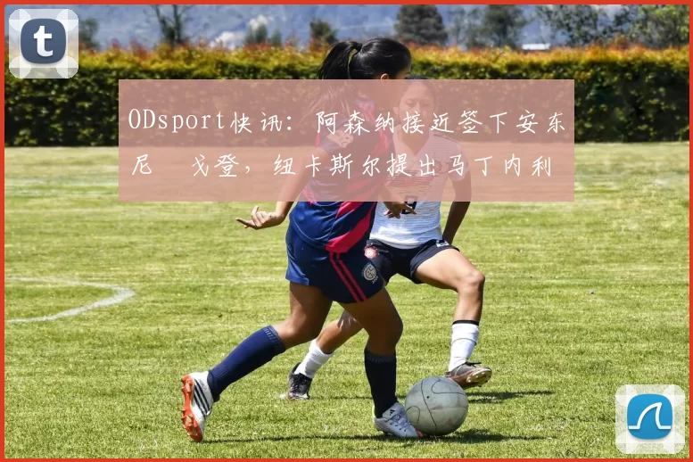 ODsport快讯:阿森纳接近签下安东尼・戈登,纽卡斯尔提出马丁内利交换条件_交易_球员_谈判