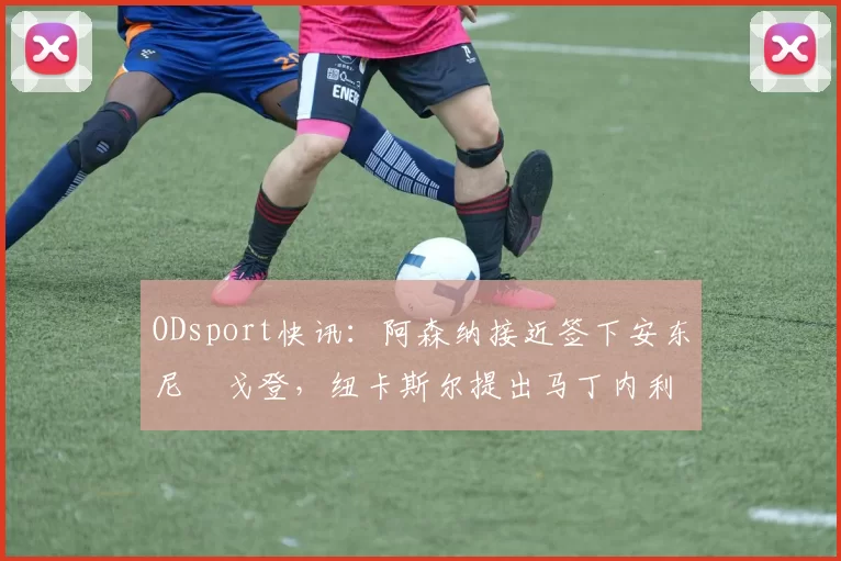 ODsport快讯：阿森纳接近签下安东尼・戈登，纽卡斯尔提出马丁内利交换条件_交易_球员_谈判