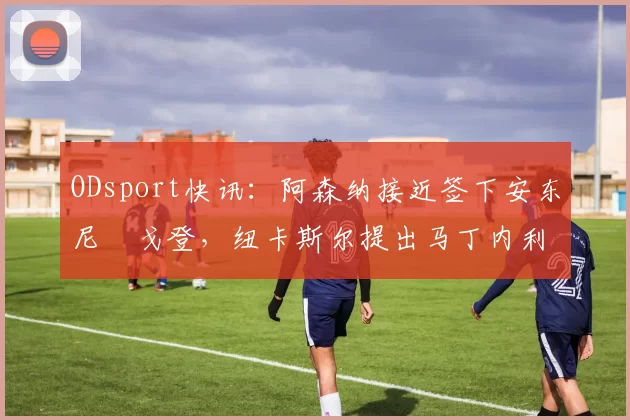 ODsport快讯:阿森纳接近签下安东尼・戈登,纽卡斯尔提出马丁内利交换条件_交易_球员_谈判