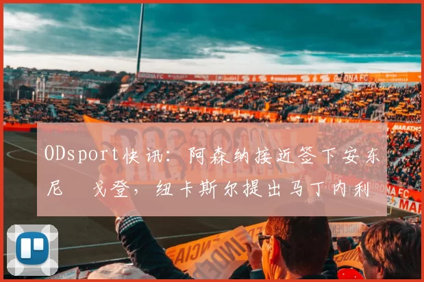 ODsport快讯：阿森纳接近签下安东尼・戈登，纽卡斯尔提出马丁内利交换条件_交易_球员_谈判