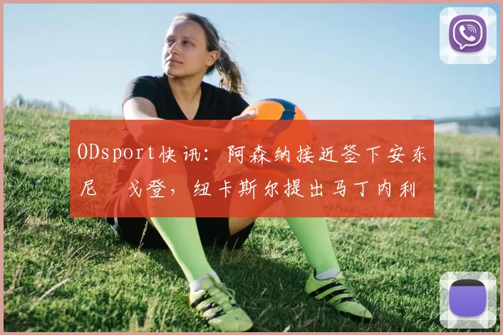 ODsport快讯：阿森纳接近签下安东尼・戈登，纽卡斯尔提出马丁内利交换条件_交易_球员_谈判