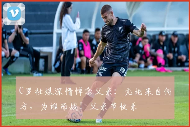 C罗社媒深情悼念父亲：无论来自何方，为谁而战！父亲节快乐️