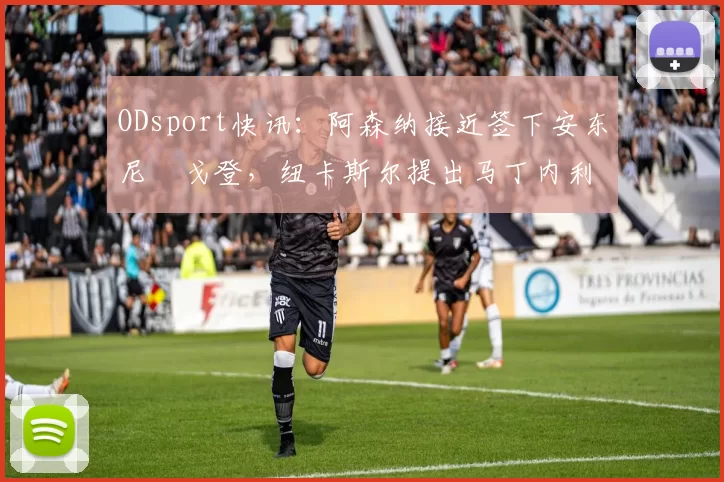 ODsport快讯：阿森纳接近签下安东尼・戈登，纽卡斯尔提出马丁内利交换条件_交易_球员_谈判