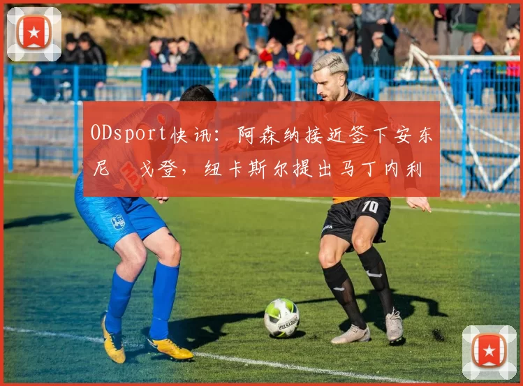 ODsport快讯:阿森纳接近签下安东尼・戈登,纽卡斯尔提出马丁内利交换条件_交易_球员_谈判