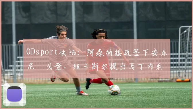 ODsport快讯：阿森纳接近签下安东尼・戈登，纽卡斯尔提出马丁内利交换条件_交易_球员_谈判