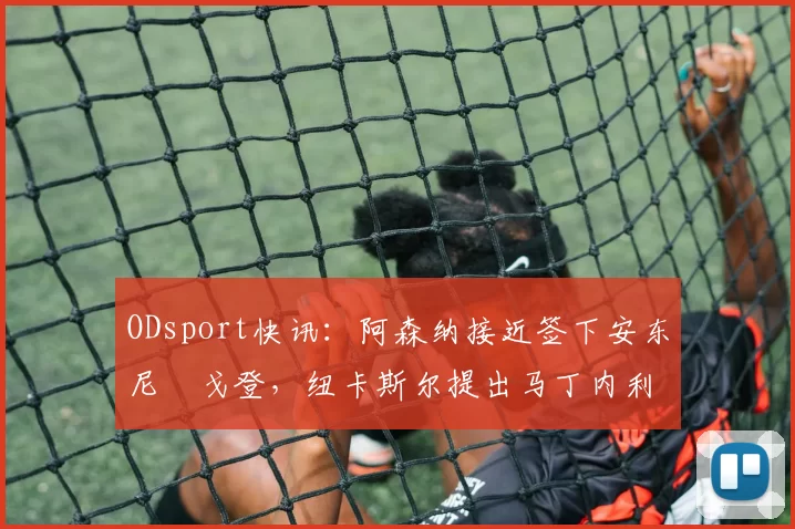 ODsport快讯：阿森纳接近签下安东尼・戈登，纽卡斯尔提出马丁内利交换条件_交易_球员_谈判