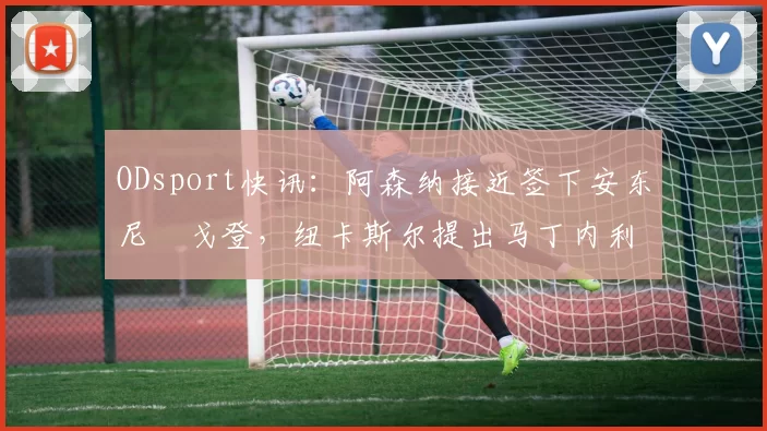 ODsport快讯：阿森纳接近签下安东尼・戈登，纽卡斯尔提出马丁内利交换条件_交易_球员_谈判