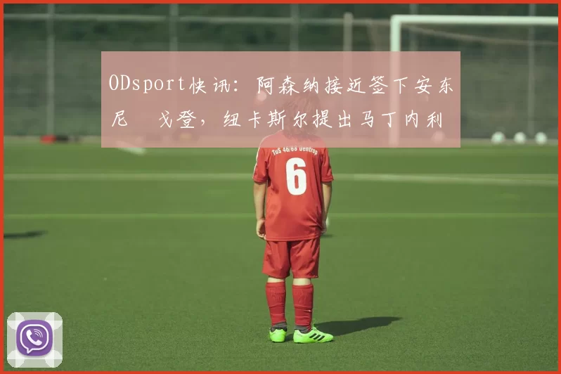 ODsport快讯：阿森纳接近签下安东尼・戈登，纽卡斯尔提出马丁内利交换条件_交易_球员_谈判