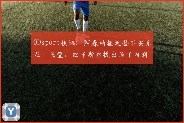 ODsport快讯:阿森纳接近签下安东尼・戈登,纽卡斯尔提出马丁内利交换条件_交易_球员_谈判