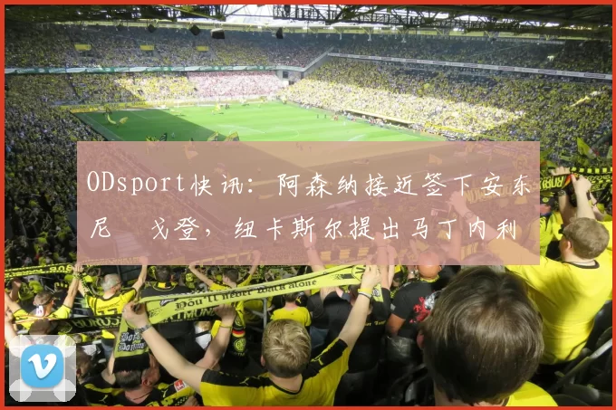 ODsport快讯:阿森纳接近签下安东尼・戈登,纽卡斯尔提出马丁内利交换条件_交易_球员_谈判