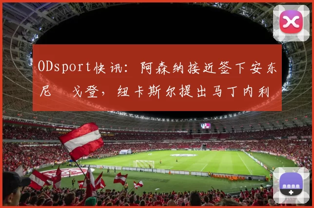 ODsport快讯：阿森纳接近签下安东尼・戈登，纽卡斯尔提出马丁内利交换条件_交易_球员_谈判