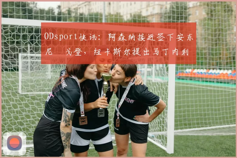 ODsport快讯：阿森纳接近签下安东尼・戈登，纽卡斯尔提出马丁内利交换条件_交易_球员_谈判