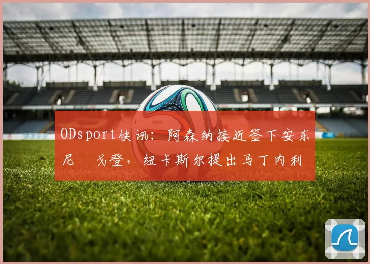 ODsport快讯：阿森纳接近签下安东尼・戈登，纽卡斯尔提出马丁内利交换条件_交易_球员_谈判