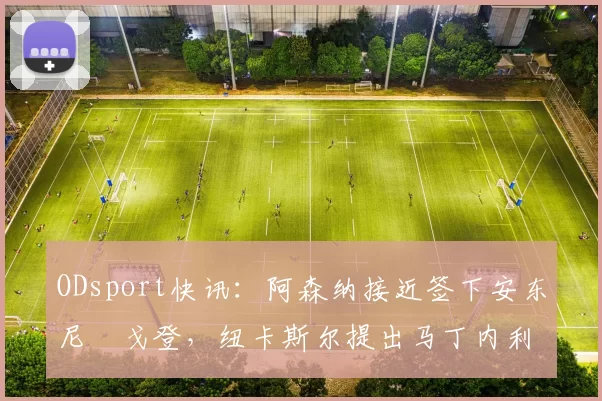 ODsport快讯:阿森纳接近签下安东尼・戈登,纽卡斯尔提出马丁内利交换条件_交易_球员_谈判