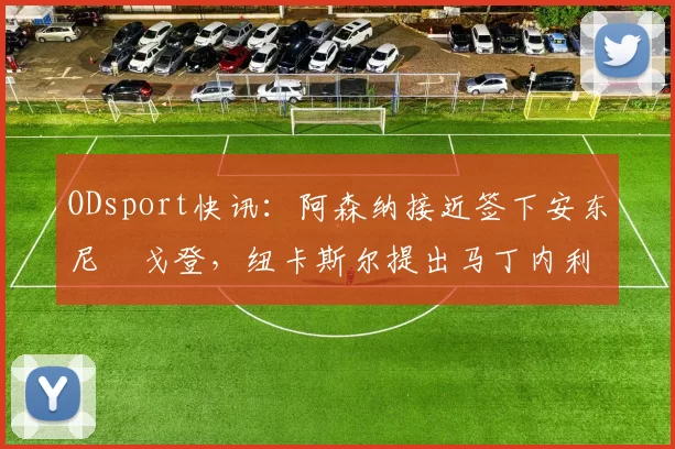 ODsport快讯:阿森纳接近签下安东尼・戈登,纽卡斯尔提出马丁内利交换条件_交易_球员_谈判
