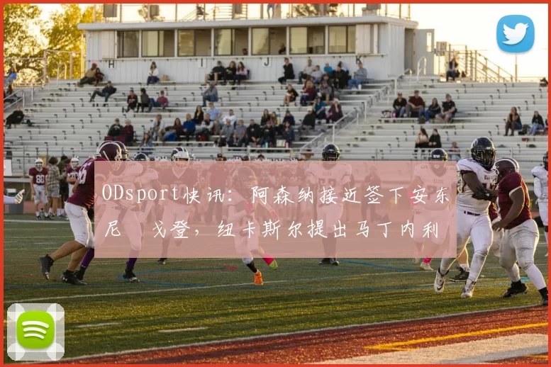 ODsport快讯:阿森纳接近签下安东尼・戈登,纽卡斯尔提出马丁内利交换条件_交易_球员_谈判