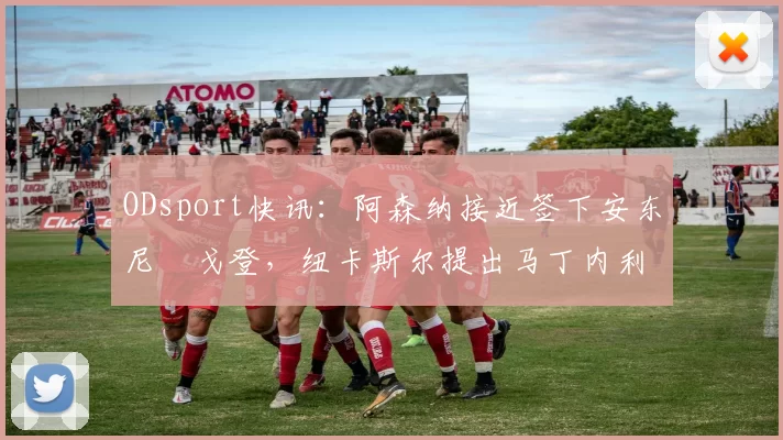 ODsport快讯:阿森纳接近签下安东尼・戈登,纽卡斯尔提出马丁内利交换条件_交易_球员_谈判