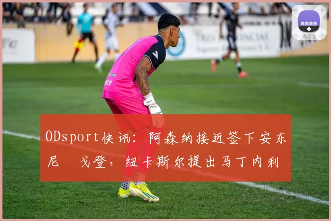 ODsport快讯:阿森纳接近签下安东尼・戈登,纽卡斯尔提出马丁内利交换条件_交易_球员_谈判