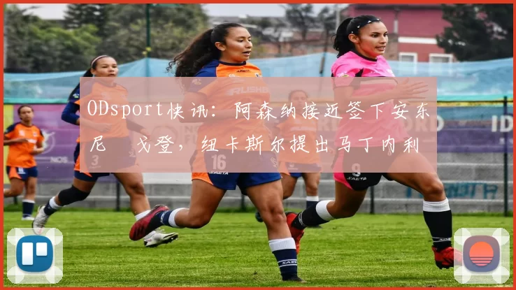 ODsport快讯：阿森纳接近签下安东尼・戈登，纽卡斯尔提出马丁内利交换条件_交易_球员_谈判