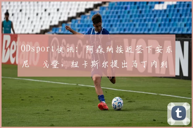 ODsport快讯:阿森纳接近签下安东尼・戈登,纽卡斯尔提出马丁内利交换条件_交易_球员_谈判