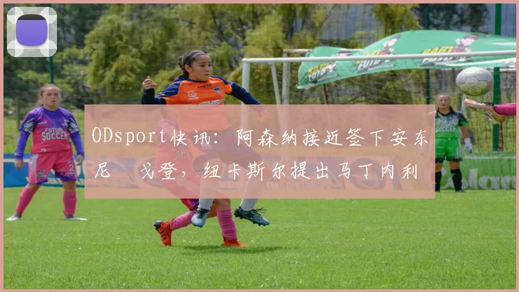 ODsport快讯：阿森纳接近签下安东尼・戈登，纽卡斯尔提出马丁内利交换条件_交易_球员_谈判