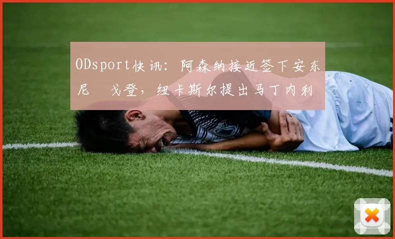 ODsport快讯:阿森纳接近签下安东尼・戈登,纽卡斯尔提出马丁内利交换条件_交易_球员_谈判