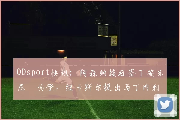 ODsport快讯：阿森纳接近签下安东尼・戈登，纽卡斯尔提出马丁内利交换条件_交易_球员_谈判