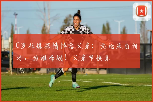 C罗社媒深情悼念父亲：无论来自何方，为谁而战！父亲节快乐️