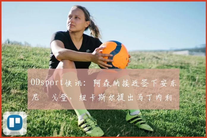 ODsport快讯:阿森纳接近签下安东尼・戈登,纽卡斯尔提出马丁内利交换条件_交易_球员_谈判