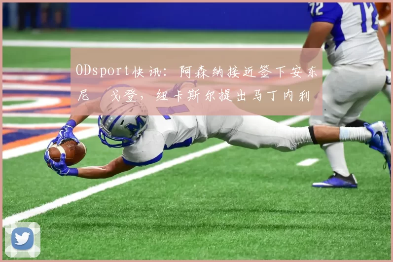ODsport快讯：阿森纳接近签下安东尼・戈登，纽卡斯尔提出马丁内利交换条件_交易_球员_谈判