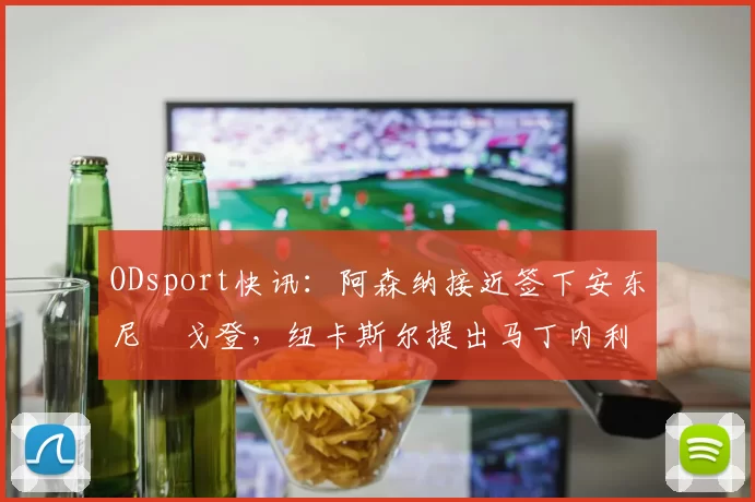 ODsport快讯：阿森纳接近签下安东尼・戈登，纽卡斯尔提出马丁内利交换条件_交易_球员_谈判