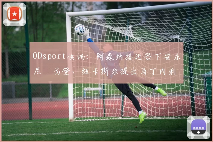 ODsport快讯：阿森纳接近签下安东尼・戈登，纽卡斯尔提出马丁内利交换条件_交易_球员_谈判