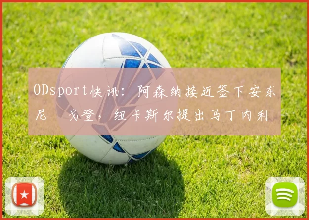 ODsport快讯:阿森纳接近签下安东尼・戈登,纽卡斯尔提出马丁内利交换条件_交易_球员_谈判