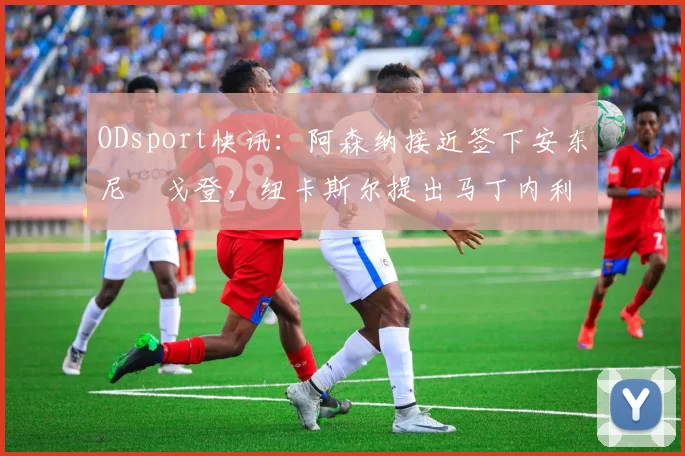 ODsport快讯:阿森纳接近签下安东尼・戈登,纽卡斯尔提出马丁内利交换条件_交易_球员_谈判
