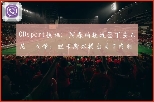 ODsport快讯：阿森纳接近签下安东尼・戈登，纽卡斯尔提出马丁内利交换条件_交易_球员_谈判