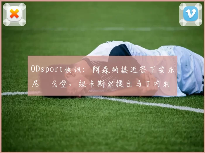 ODsport快讯：阿森纳接近签下安东尼・戈登，纽卡斯尔提出马丁内利交换条件_交易_球员_谈判