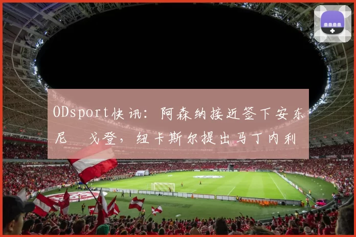 ODsport快讯：阿森纳接近签下安东尼・戈登，纽卡斯尔提出马丁内利交换条件_交易_球员_谈判