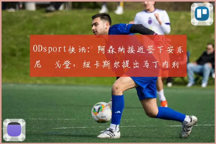 ODsport快讯:阿森纳接近签下安东尼・戈登,纽卡斯尔提出马丁内利交换条件_交易_球员_谈判